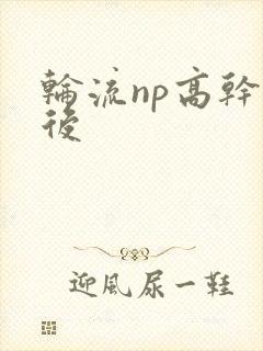 轮流np高干前后