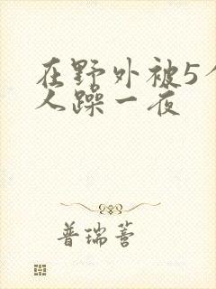 在野外被5个男人躁一夜
