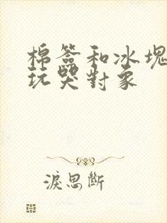 棉签和冰块怎么玩哭对象