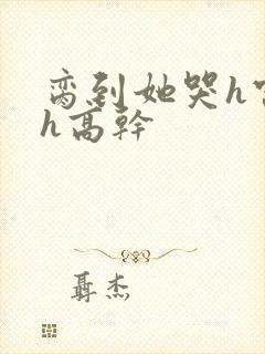 脔到她哭h宫交h高干