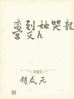 脔到她哭龙双根宫交h