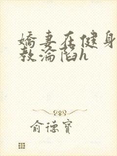 娇妻在健身房调教沦陷h