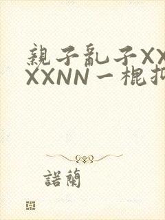 亲子乱子XXXXXNN一棍抑