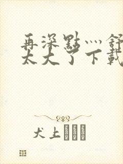 再深点灬舒服灬太大了下载