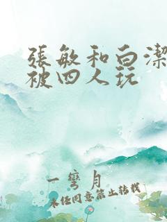 张敏和白洁一起被四人玩