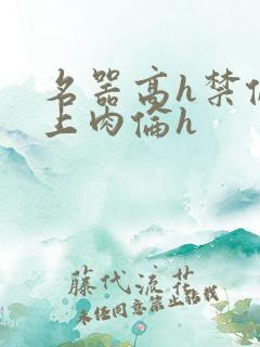 名器高h禁伦桌上肉伦h