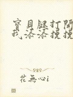 宝贝腿打开点让我添添摸摸免费