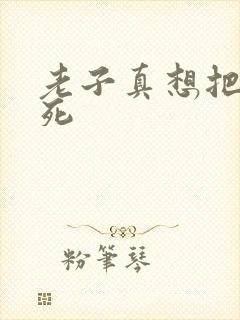 老子真想把你弄死