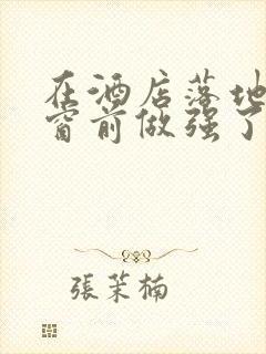 在酒店落地玻璃窗前做强了你