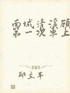 南城清溪顾怀修第一次车上肉