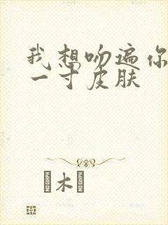 我想吻遍你的每一寸皮肤