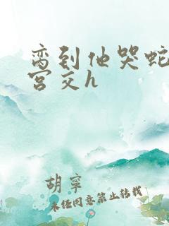 脔到他哭蛇双根宫交h