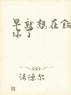 早就想在饭桌要你了