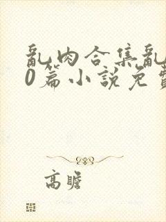 乱肉合集乱500篇小说免费下载