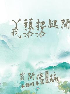 丫头把腿开大让我添添