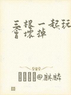 三根一起玩真的会坏掉