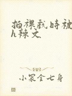 拍裸戏时被c了h辣文