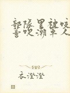 部队里被咬住花蒂吹潮军人