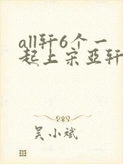 all轩6个一起上宋亚轩