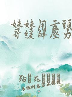 妹妹用舌头帮哥哥缓解压力