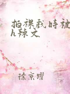 拍裸戏时被c了h辣文