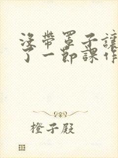 没带罩子让他C了一节课作文知乎