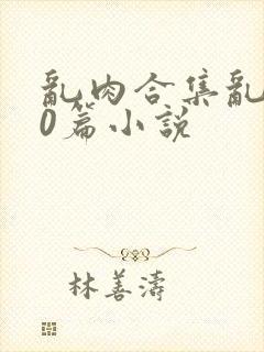 乱肉合集乱500篇小说