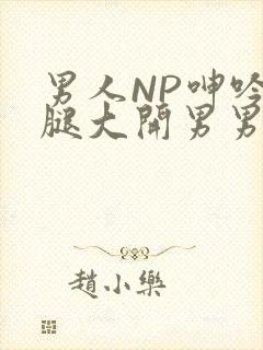 男人NP呻吟双腿大开男男小说