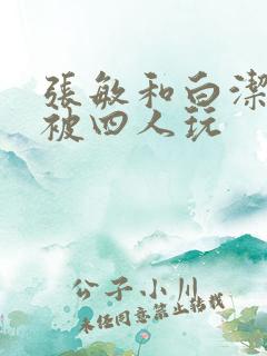 张敏和白洁一起被四人玩