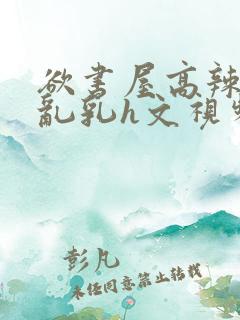 欲书屋高辣h文乱乳h文视频