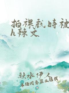 拍裸戏时被c了h辣文