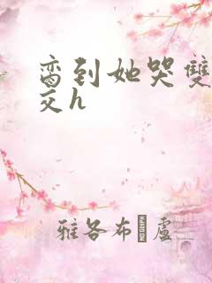 脔到她哭双根宫交h