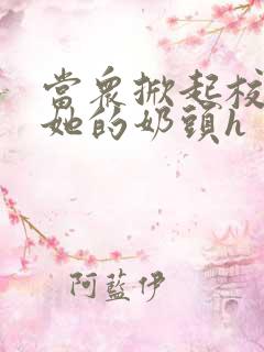 当众掀起校服揉她的奶头h