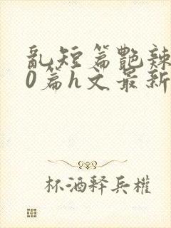 乱短篇艳辣500篇h文最新章节