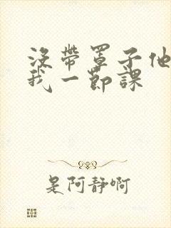 没带罩子他C了我一节课