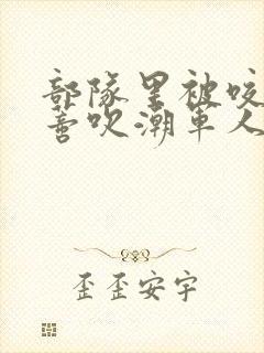 部队里被咬住花蒂吹潮军人