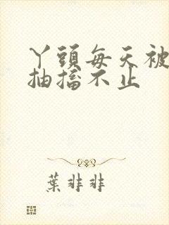 丫头每天被弄的抽搐不止