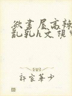 欲书屋高辣h文乱乳h文视频