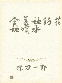 含着她的花蒂让她喷水