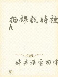 拍裸戏时被c了h