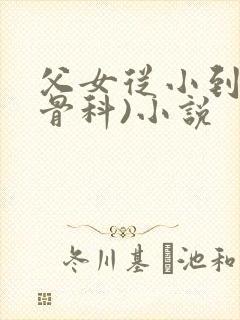 父女从小到大(骨科)小说