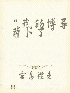 “我的博导去削萝卜了”