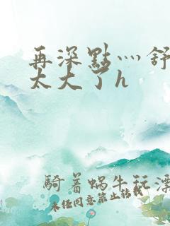 再深点灬舒服灬太大了h