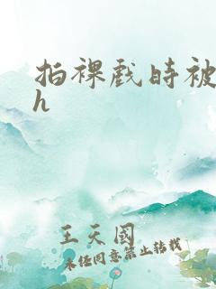 拍裸戏时被c了h