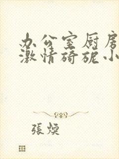 办公室厨房呻吟激情旖旎小说