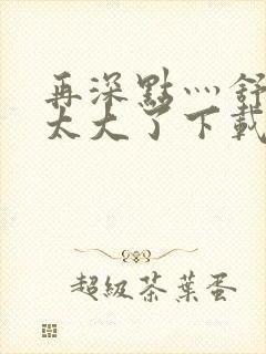 再深点灬舒服灬太大了下载