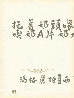 托着奶头喂男人吃奶A片奶水