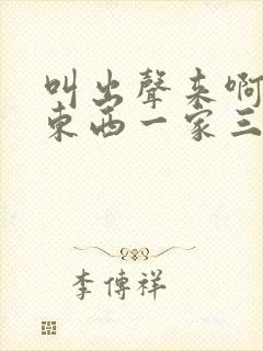 叫出声来啊叫小东西一家三口