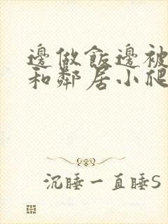 边做饭边被躁我和邻居小爬爬