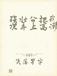 强壮公把我一次次弄上高潮